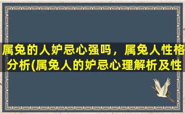 属兔的人妒忌心强吗，属兔人性格分析(属兔人的妒忌心理解析及性格特点)