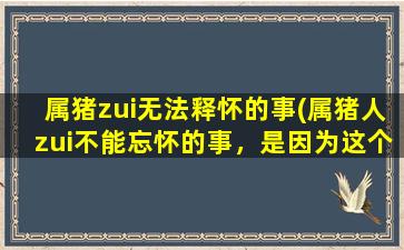 属猪zui无法释怀的事(属猪人zui不能忘怀的事，是因为这个原因…)