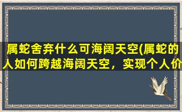 属蛇舍弃什么可海阔天空(属蛇的人如何跨越海阔天空，实现个人价值的提高)