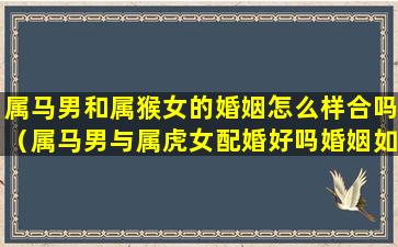 属马男和属猴女的婚姻怎么样合吗（属马男与属虎女配婚好吗婚姻如何）