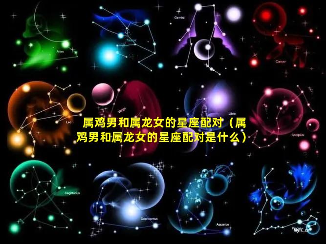 属鸡男和属龙女的星座配对（属鸡男和属龙女的星座配对是什么）