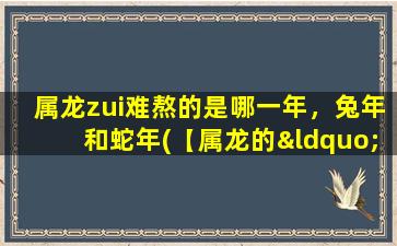 属龙zui难熬的是哪一年，兔年和蛇年(【属龙的“灾年”到底是哪一年？】)