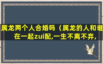 属龙两个人合婚吗（属龙的人和谁在一起zui配,一生不离不弃,晚年幸福美满!）