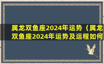 属龙双鱼座2024年运势（属龙双鱼座2024年运势及运程如何）