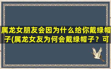 属龙女朋友会因为什么给你戴绿帽子(属龙女友为何会戴绿帽子？可能的原因分析)