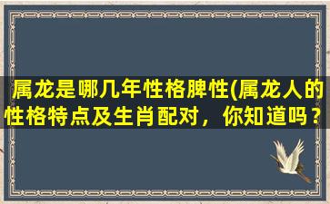 属龙是哪几年性格脾性(属龙人的性格特点及生肖配对，你知道吗？)