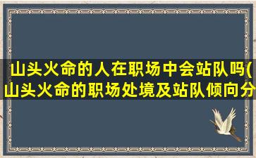 山头火命的人在职场中会站队吗(山头火命的职场处境及站队倾向分析)