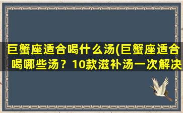 巨蟹座适合喝什么汤(巨蟹座适合喝哪些汤？10款滋补汤一次解决！)