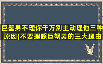 巨蟹男不理你千万别主动理他三种原因(不要理睬巨蟹男的三大理由，你需要了解！)