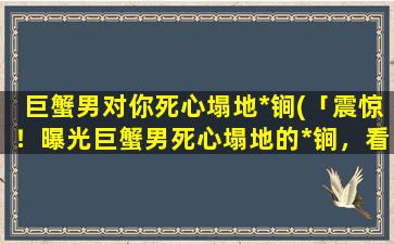 巨蟹男对你死心塌地*锏(「震惊！曝光巨蟹男死心塌地的*锏，看完想不爱都难！」)