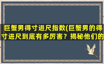 巨蟹男得寸进尺指数(巨蟹男的得寸进尺到底有多厉害？揭秘他们的心理套路和行为特点！)