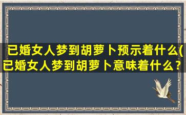 已婚女人梦到胡萝卜预示着什么(已婚女人梦到胡萝卜意味着什么？解析背后的原因与象征)