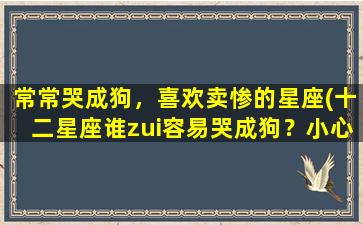 常常哭成狗，喜欢卖惨的星座(十二星座谁zui容易哭成狗？小心引起同情！)