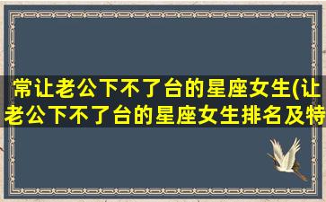 常让老公下不了台的星座女生(让老公下不了台的星座女生排名及特征总结)