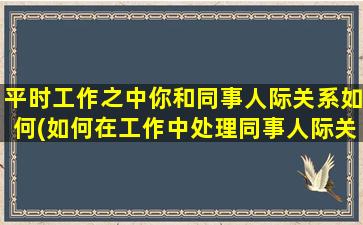 平时工作之中你和同事人际关系如何(如何在工作中处理同事人际关系)