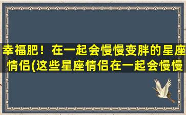 幸福肥！在一起会慢慢变胖的星座情侣(这些星座情侣在一起会慢慢变胖，因为他们太幸福了！)