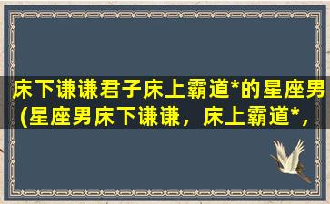 床下谦谦君子床上霸道*的星座男(星座男床下谦谦，床上霸道*，揭秘性格特征)