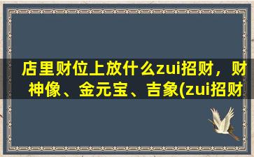 店里财位上放什么zui招财，财神像、金元宝、吉象(zui招财的店铺装饰：金元宝、财神像、吉象，让财运滚滚来！)