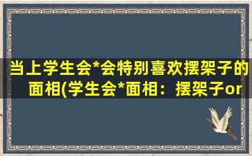 当上学生会*会特别喜欢摆架子的面相(学生会*面相：摆架子or亲和力？)