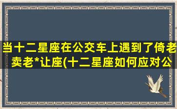 当十二星座在公交车上遇到了倚老卖老*让座(十二星座如何应对公交车上的依老卖老*让座)