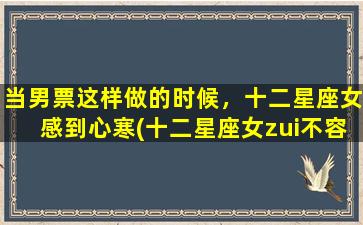 当男票这样做的时候，十二星座女感到心寒(十二星座女zui不容易原谅的男友行为，别让她们感到心寒！)