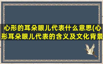 心形的耳朵眼儿代表什么意思(心形耳朵眼儿代表的含义及文化背景，探秘心形符号的起源和演变。)