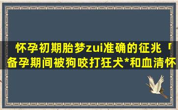 怀孕初期胎梦zui准确的征兆「备孕期间被狗咬打狂犬*和血清怀孕了怎么办」