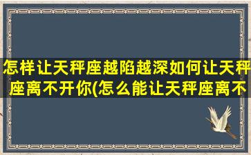 怎样让天秤座越陷越深如何让天秤座离不开你(怎么能让天秤座离不开你）