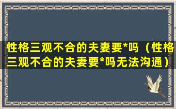 性格三观不合的夫妻要*吗（性格三观不合的夫妻要*吗无法沟通）