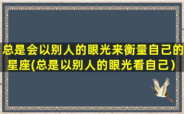 总是会以别人的眼光来衡量自己的星座(总是以别人的眼光看自己）