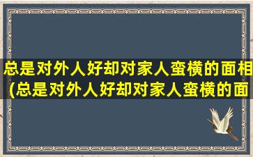 总是对外人好却对家人蛮横的面相(总是对外人好却对家人蛮横的面相是怎么回事？看看面相图解，了解原因！)