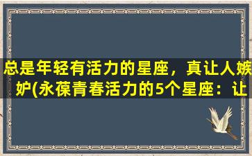 总是年轻有活力的星座，真让人嫉妒(永葆青春活力的5个星座：让人羡慕的不止是外表)