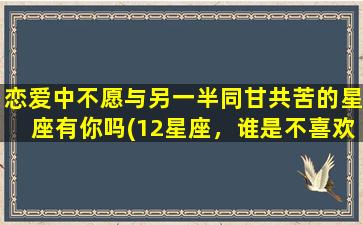 恋爱中不愿与另一半同甘共苦的星座有你吗(12星座，谁是不喜欢同甘共苦的恋爱拍档？)