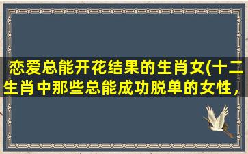 恋爱总能开花结果的生肖女(十二生肖中那些总能成功脱单的女性，看看你是否榜上有名！)