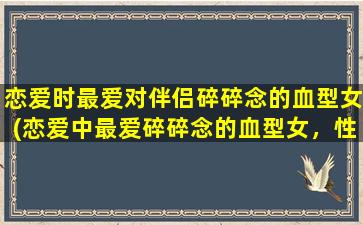 恋爱时最爱对伴侣碎碎念的血型女(恋爱中最爱碎碎念的血型女，性格特点揭秘！)