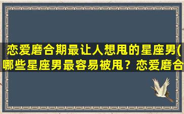 恋爱磨合期最让人想甩的星座男(哪些星座男最容易被甩？恋爱磨合期揭秘！)