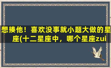 想揍他！喜欢没事就小题大做的星座(十二星座中，哪个星座zui容易小题大做、让人想揍？)