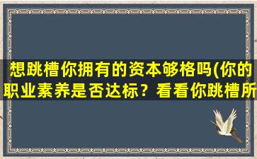 想跳槽你拥有的资本够格吗(你的职业素养是否达标？看看你跳槽所需的资本是否够格！)