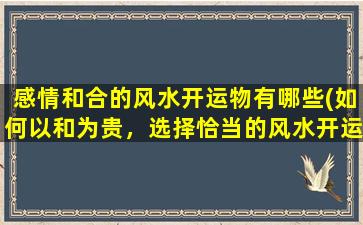 感情和合的风水开运物有哪些(如何以和为贵，选择恰当的风水开运物来提升你的生活质量)