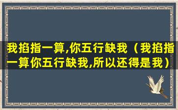 我掐指一算,你五行缺我（我掐指一算你五行缺我,所以还得是我）