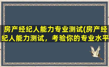 房产经纪人能力专业测试(房产经纪人能力测试，考验你的专业水平及能力水准)