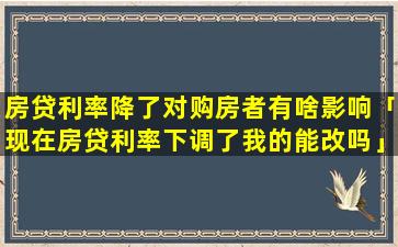 房贷利率降了对购房者有啥影响「现在房贷利率下调了我的能改吗」