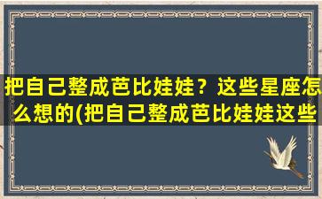 把自己整成芭比娃娃？这些星座怎么想的(把自己整成芭比娃娃这些星座怎么想的）