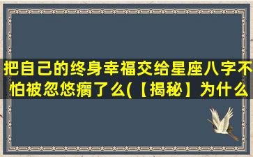 把自己的终身幸福交给星座八字不怕被忽悠瘸了么(【揭秘】为什么你不应该把终身幸福交给星座和八字？)