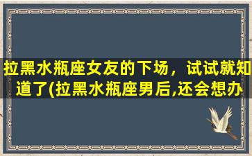 拉黑水瓶座女友的下场，试试就知道了(拉黑水瓶座男后,还会想办法联系你吗）