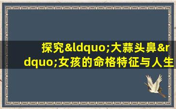 探究“大蒜头鼻”女孩的命格特征与人生走向