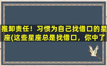 推卸责任！习惯为自己找借口的星座(这些星座总是找借口，你中了几个？)