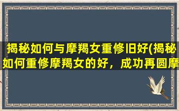 揭秘如何与摩羯女重修旧好(揭秘如何重修摩羯女的好，成功再圆摩羯女心！)