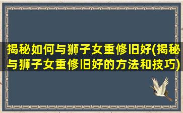 揭秘如何与狮子女重修旧好(揭秘与狮子女重修旧好的方法和技巧)