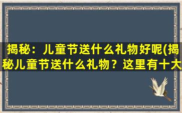 揭秘：儿童节送什么礼物好呢(揭秘儿童节送什么礼物？这里有十大精选礼物推荐！)